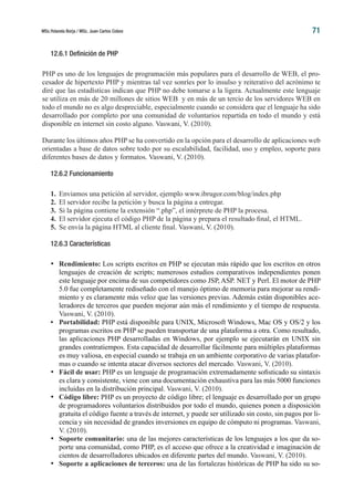 MSc.Yolanda Borja / MSc. Juan Carlos Cobos 71
12.6.1 Definición de PHP
PHP es uno de los lenguajes de programación más populares para el desarrollo de WEB, el pro-
cesador de hipertexto PHP y mientras tal vez sonríes por lo insulso y reiterativo del acrónimo te
diré que las estadísticas indican que PHP no debe tomarse a la ligera. Actualmente este lenguaje
se utiliza en más de 20 millones de sitios WEB y en más de un tercio de los servidores WEB en
todo el mundo no es algo despreciable, especialmente cuando se considera que el lenguaje ha sido
desarrollado por completo por una comunidad de voluntarios repartida en todo el mundo y está
disponible en internet sin costo alguno. Vaswani, V. (2010).
Durante los últimos años PHP se ha convertido en la opción para el desarrollo de aplicaciones web
orientadas a base de datos sobre todo por su escalabilidad, facilidad, uso y empleo, soporte para
diferentes bases de datos y formatos. Vaswani, V. (2010).
12.6.2 Funcionamiento
1.	 Enviamos una petición al servidor, ejemplo www.ibrugor.com/blog/index.php
2.	 El servidor recibe la petición y busca la página a entregar.
3.	 Si la página contiene la extensión “.php”, el intérprete de PHP la procesa.
4.	 El servidor ejecuta el código PHP de la página y prepara el resultado final, el HTML.
5.	 Se envía la página HTML al cliente final. Vaswani, V. (2010).
12.6.3 Características
•	 Rendimiento: Los scripts escritos en PHP se ejecutan más rápido que los escritos en otros
lenguajes de creación de scripts; numerosos estudios comparativos independientes ponen
este lenguaje por encima de sus competidores como JSP, ASP. NET y Perl. El motor de PHP
5.0 fue completamente rediseñado con el manejo óptimo de memoria para mejorar su rendi-
miento y es claramente más veloz que las versiones previas. Además están disponibles ace-
leradores de terceros que pueden mejorar aún más el rendimiento y el tiempo de respuesta.
Vaswani, V. (2010).
•	 Portabilidad: PHP está disponible para UNIX, Microsoft Windows, Mac OS y OS/2 y los
programas escritos en PHP se pueden transportar de una plataforma a otra. Como resultado,
las aplicaciones PHP desarrolladas en Windows, por ejemplo se ejecutarán en UNIX sin
grandes contratiempos. Esta capacidad de desarrollar fácilmente para múltiples plataformas
es muy valiosa, en especial cuando se trabaja en un ambiente corporativo de varias platafor-
mas o cuando se intenta atacar diversos sectores del mercado. Vaswani, V. (2010).
•	 Fácil de usar: PHP es un lenguaje de programación extremadamente sofisticado su sintaxis
es clara y consistente, viene con una documentación exhaustiva para las más 5000 funciones
incluidas en la distribución principal. Vaswani, V. (2010).
•	 Código libre: PHP es un proyecto de código libre; el lenguaje es desarrollado por un grupo
de programadores voluntarios distribuidos por todo el mundo, quienes ponen a disposición
gratuita el código fuente a través de internet, y puede ser utilizado sin costo, sin pagos por li-
cencia y sin necesidad de grandes inversiones en equipo de cómputo ni programas. Vaswani,
V. (2010).
•	 Soporte comunitario: una de las mejores características de los lenguajes a los que da so-
porte una comunidad, como PHP, es el acceso que ofrece a la creatividad e imaginación de
cientos de desarrolladores ubicados en diferente partes del mundo. Vaswani, V. (2010).
•	 Soporte a aplicaciones de terceros: una de las fortalezas históricas de PHP ha sido su so-
 