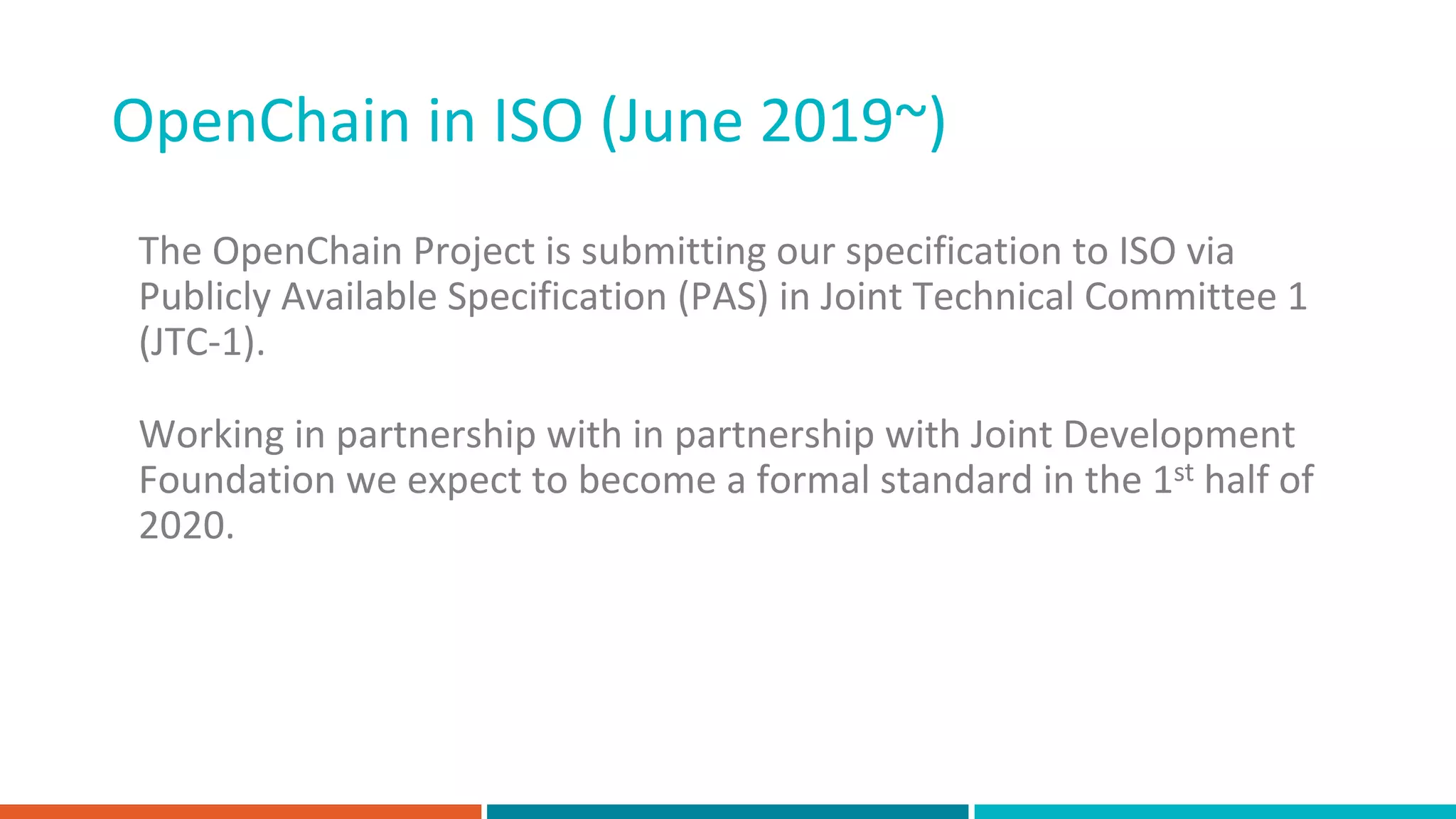 OpenChain in ISO (June 2019~)
The OpenChain Project is submitting our specification to ISO via
Publicly Available Specification (PAS) in Joint Technical Committee 1
(JTC-1).
Working in partnership with in partnership with Joint Development
Foundation we expect to become a formal standard in the 1st half of
2020.
 