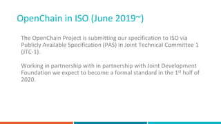 OpenChain in ISO (June 2019~)
The OpenChain Project is submitting our specification to ISO via
Publicly Available Specification (PAS) in Joint Technical Committee 1
(JTC-1).
Working in partnership with in partnership with Joint Development
Foundation we expect to become a formal standard in the 1st half of
2020.
 