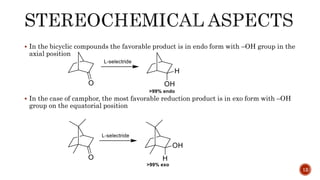  In the bicyclic compounds the favorable product is in endo form with –OH group in the
axial position
 In the case of camphor, the most favorable reduction product is in exo form with –OH
group on the equatorial position
12
 