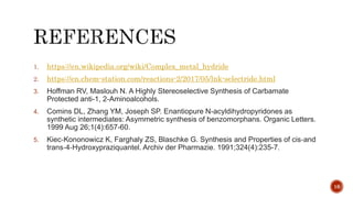 1. https://en.wikipedia.org/wiki/Complex_metal_hydride
2. https://en.chem-station.com/reactions-2/2017/05/lnk-selectride.html
3. Hoffman RV, Maslouh N. A Highly Stereoselective Synthesis of Carbamate
Protected anti-1, 2-Aminoalcohols.
4. Comins DL, Zhang YM, Joseph SP. Enantiopure N-acyldihydropyridones as
synthetic intermediates: Asymmetric synthesis of benzomorphans. Organic Letters.
1999 Aug 26;1(4):657-60.
5. Kiec‐Kononowicz K, Farghaly ZS, Blaschke G. Synthesis and Properties of cis‐and
trans‐4‐Hydroxypraziquantel. Archiv der Pharmazie. 1991;324(4):235-7.
16
 