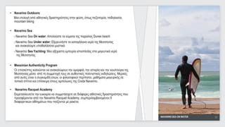 • Navarino Outdoors
  Μια επιλογή από αθλητικές δραστηριότητες στην φύση, όπως πεζοπορία, ποδηλασία,
  mountain biking

• Navarino Sea
    - Navarino Sea On water: Απολαύστε τα κύματα της παραλίας Dunes beach
    - Navarino Sea Under water: Εξερευνήστε τα καταγάλανα νερά της Μεσσηνίας
      και ανακαλύψτε υποθαλάσσια μυστικά
    - Navarino Sea Yachting: Μια αξέχαστη εμπειρία ιστιοπλοΐας στα μαγευτικά νερά
      της Μεσσηνίας

• Messinian Authenticity Program
  Οι επισκέπτες καλούνται να ανακαλύψουν την ομορφιά, την ιστορία και την κουλτούρα της
  Μεσσηνίας μέσα από τη συμμετοχή τους σε αυθεντικές πολιτιστικές εκδηλώσεις. Μερικές
  από αυτές είναι η συγκομιδή ελιών, οι φιλοσοφικοί περίπατοι, μαθήματα μαγειρικής σε
  τοπικά σπίτια και επίσκεψη στους αμπελώνες της Costa Navarino.

•   Navarino Racquet Academy
    Εκμεταλλευτείτε την ευκαιρία να συμμετάσχετε σε διάφορες αθλητικές δραστηριότητες που
    προσφέρονται από την Navarino Racquet Academy, συμπεριλαμβανομένου 9
    διαφορετικών αθλημάτων που παίζονται με ρακέτα.



                                                                                            NAVARINO SEA ON WATER   30
                                                                                                                     30
 