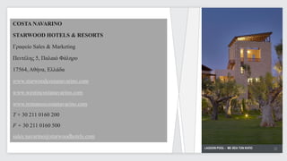 COSTA NAVARINO

STARWOOD HOTELS & RESORTS

Γραφείο Sales & Marketing

Πεντέλης 5, Παλαιό Φάληρο

17564, Αθήνα, Ελλάδα

www.starwoodcostanavarino.com

www.westincostanavarino.com

www.romanoscostanavarino.com
T + 30 211 0160 200
F + 30 211 0160 500
sales.navarino@starwoodhotels.com
                                    LAGOON POOL - ΜΕ ΘΕΑ ΤΟΝ ΚΗΠΟ   32
                                                                     32
 