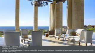 THE ROMANOS, A LUXURY COLLECTION RESORT
321 δωμάτια, σουίτες και βίλες                                                                                                                                                        6
188 Deluxe και Premium Deluxe δωμάτια,101 Infinity και Premium Infinity Deluxe δωμάτια, 23 Grand σουίτες / Grande Infinity και Premium Grand Infinity σουίτες, Βίλες / Ιθώμη και Σαπιέντζα
                                                                                                                                                                                         6
Βίλα, Βασιλική Βίλα Κορώνη
 