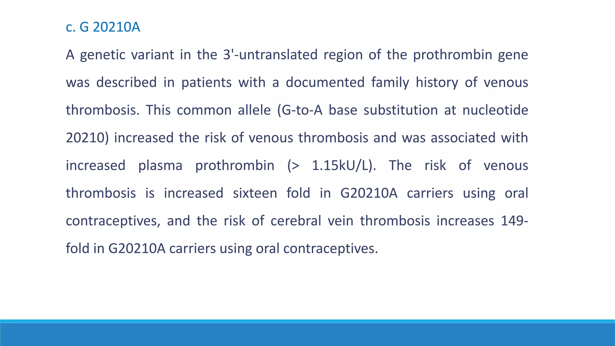 c. G 20210A
A genetic variant in the 3'-untranslated region of the prothrombin gene
was described in patients with a documented family history of venous
thrombosis. This common allele (G-to-A base substitution at nucleotide
20210) increased the risk of venous thrombosis and was associated with
increased plasma prothrombin (> 1.15kU/L). The risk of venous
thrombosis is increased sixteen fold in G20210A carriers using oral
contraceptives, and the risk of cerebral vein thrombosis increases 149-
fold in G20210A carriers using oral contraceptives.
 