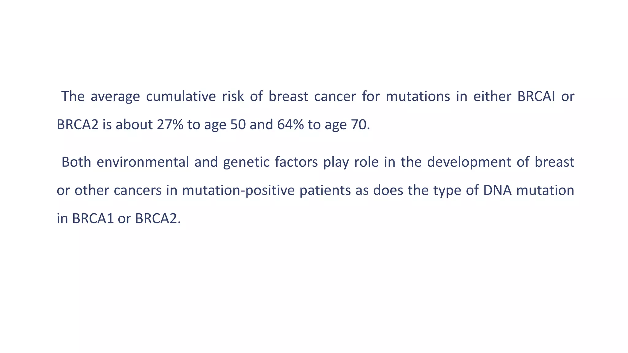 The average cumulative risk of breast cancer for mutations in either BRCAI or
BRCA2 is about 27% to age 50 and 64% to age 70.
Both environmental and genetic factors play role in the development of breast
or other cancers in mutation-positive patients as does the type of DNA mutation
in BRCA1 or BRCA2.
 