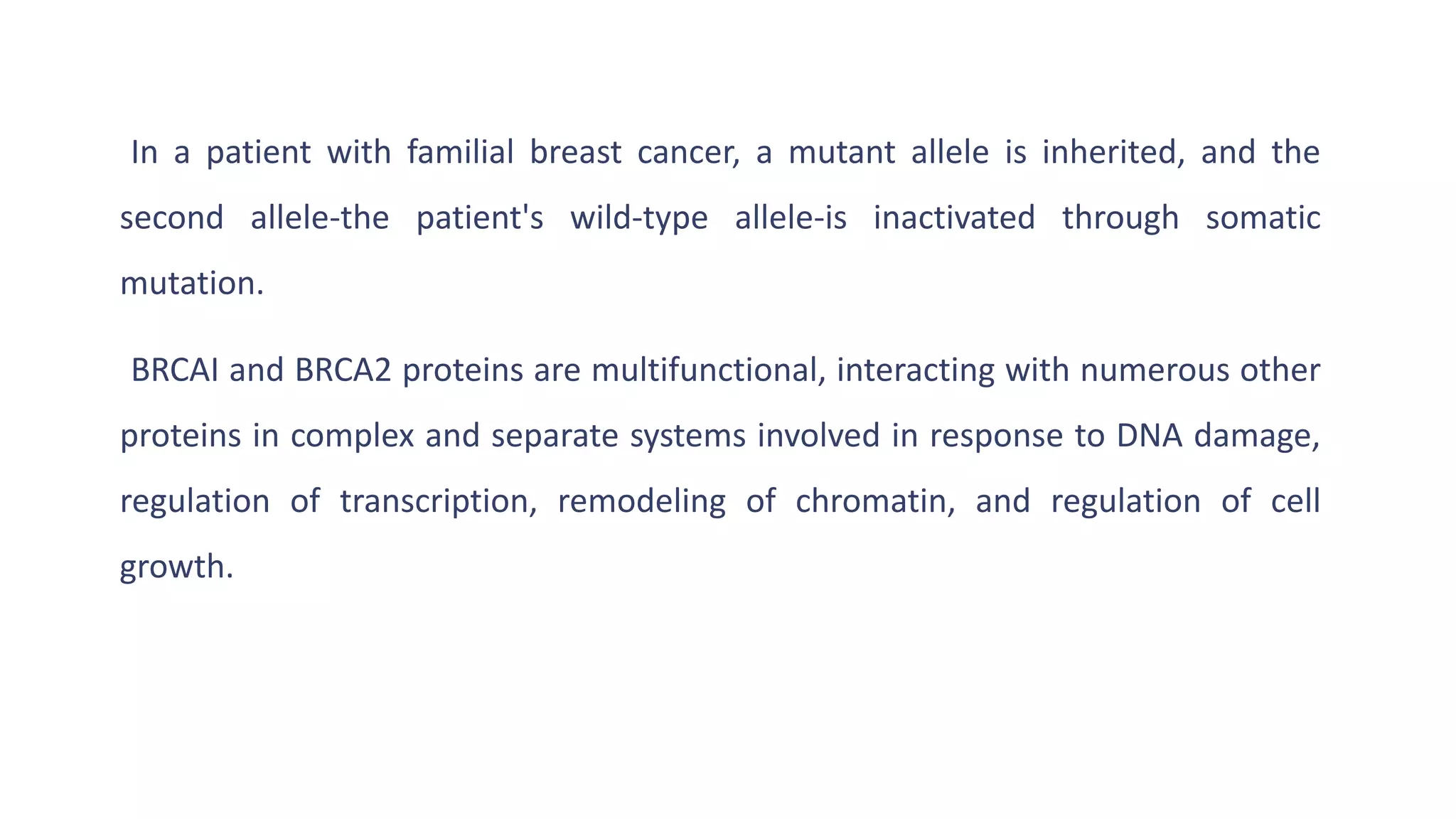 In a patient with familial breast cancer, a mutant allele is inherited, and the
second allele-the patient's wild-type allele-is inactivated through somatic
mutation.
BRCAI and BRCA2 proteins are multifunctional, interacting with numerous other
proteins in complex and separate systems involved in response to DNA damage,
regulation of transcription, remodeling of chromatin, and regulation of cell
growth.
 