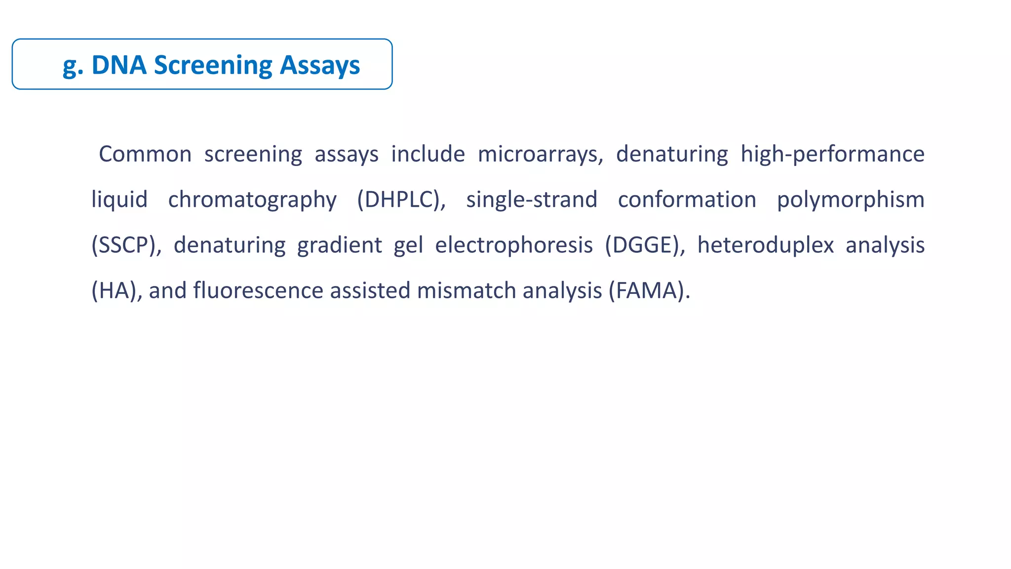 Common screening assays include microarrays, denaturing high-performance
liquid chromatography (DHPLC), single-strand conformation polymorphism
(SSCP), denaturing gradient gel electrophoresis (DGGE), heteroduplex analysis
(HA), and fluorescence assisted mismatch analysis (FAMA).
g. DNA Screening Assays
 