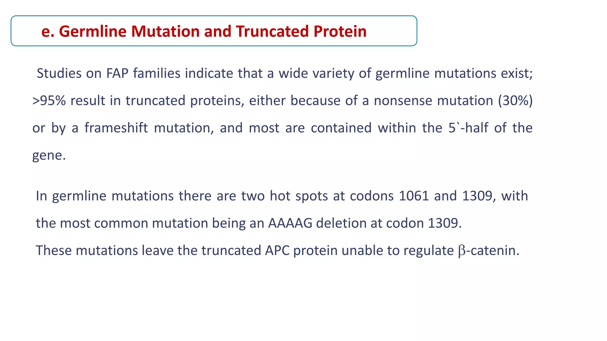Studies on FAP families indicate that a wide variety of germline mutations exist;
>95% result in truncated proteins, either because of a nonsense mutation (30%)
or by a frameshift mutation, and most are contained within the 5`-half of the
gene.
e. Germline Mutation and Truncated Protein
In germline mutations there are two hot spots at codons 1061 and 1309, with
the most common mutation being an AAAAG deletion at codon 1309.
These mutations leave the truncated APC protein unable to regulate -catenin.
 
