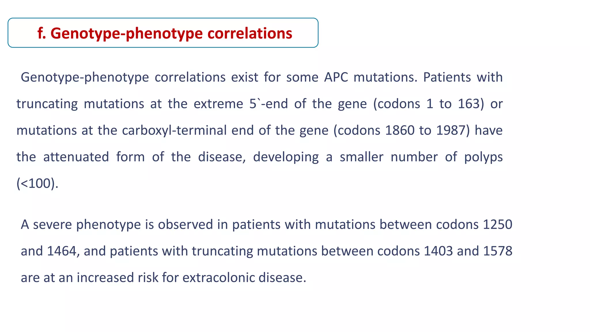 Genotype-phenotype correlations exist for some APC mutations. Patients with
truncating mutations at the extreme 5`-end of the gene (codons 1 to 163) or
mutations at the carboxyl-terminal end of the gene (codons 1860 to 1987) have
the attenuated form of the disease, developing a smaller number of polyps
(<100).
f. Genotype-phenotype correlations
A severe phenotype is observed in patients with mutations between codons 1250
and 1464, and patients with truncating mutations between codons 1403 and 1578
are at an increased risk for extracolonic disease.
 
