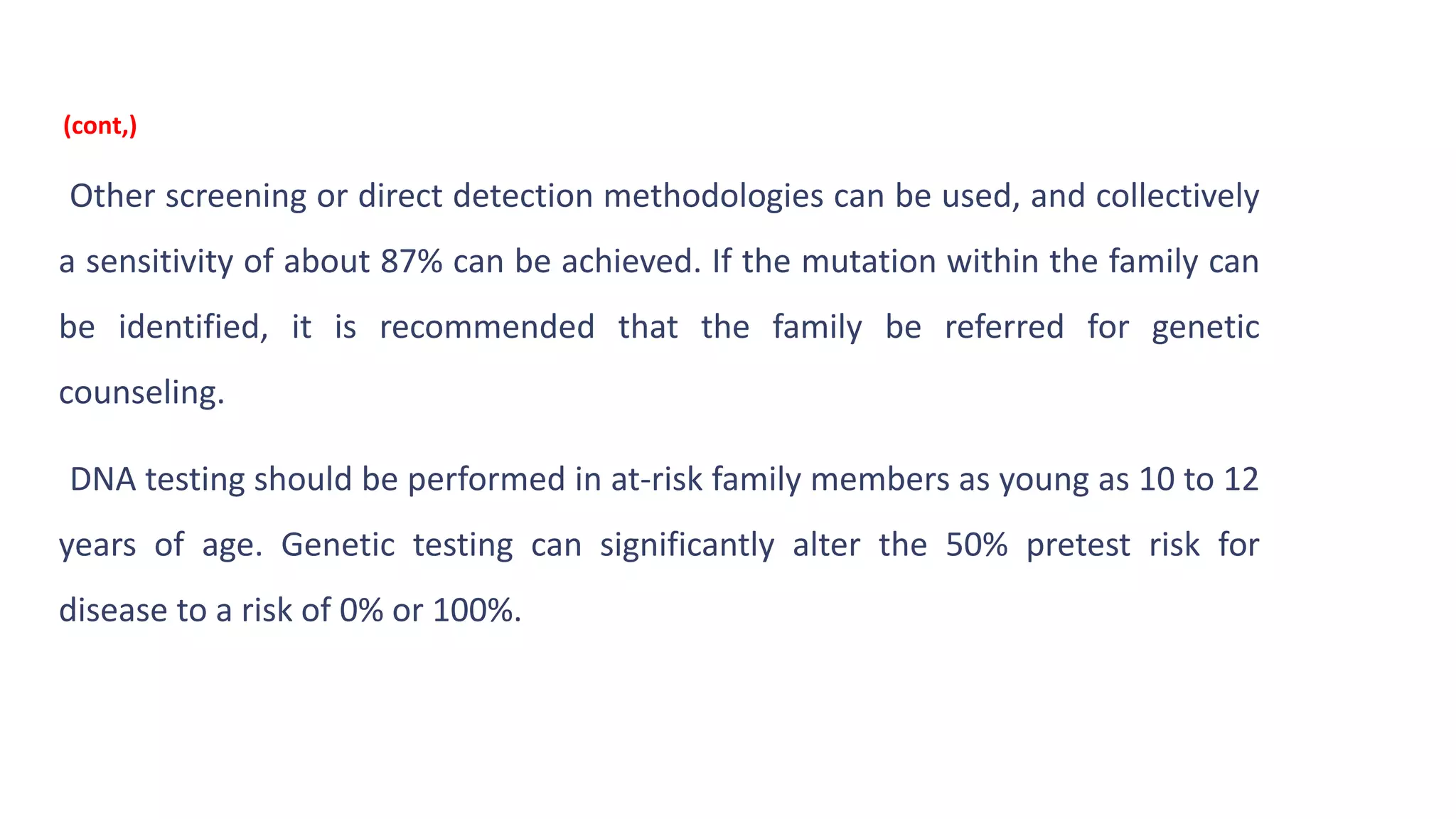 Other screening or direct detection methodologies can be used, and collectively
a sensitivity of about 87% can be achieved. If the mutation within the family can
be identified, it is recommended that the family be referred for genetic
counseling.
DNA testing should be performed in at-risk family members as young as 10 to 12
years of age. Genetic testing can significantly alter the 50% pretest risk for
disease to a risk of 0% or 100%.
(cont,)
 