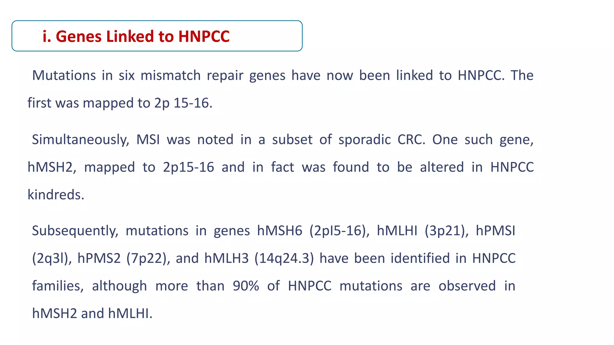 Mutations in six mismatch repair genes have now been linked to HNPCC. The
first was mapped to 2p 15-16.
Simultaneously, MSI was noted in a subset of sporadic CRC. One such gene,
hMSH2, mapped to 2p15-16 and in fact was found to be altered in HNPCC
kindreds.
i. Genes Linked to HNPCC
Subsequently, mutations in genes hMSH6 (2pI5-16), hMLHI (3p21), hPMSI
(2q3l), hPMS2 (7p22), and hMLH3 (14q24.3) have been identified in HNPCC
families, although more than 90% of HNPCC mutations are observed in
hMSH2 and hMLHI.
 