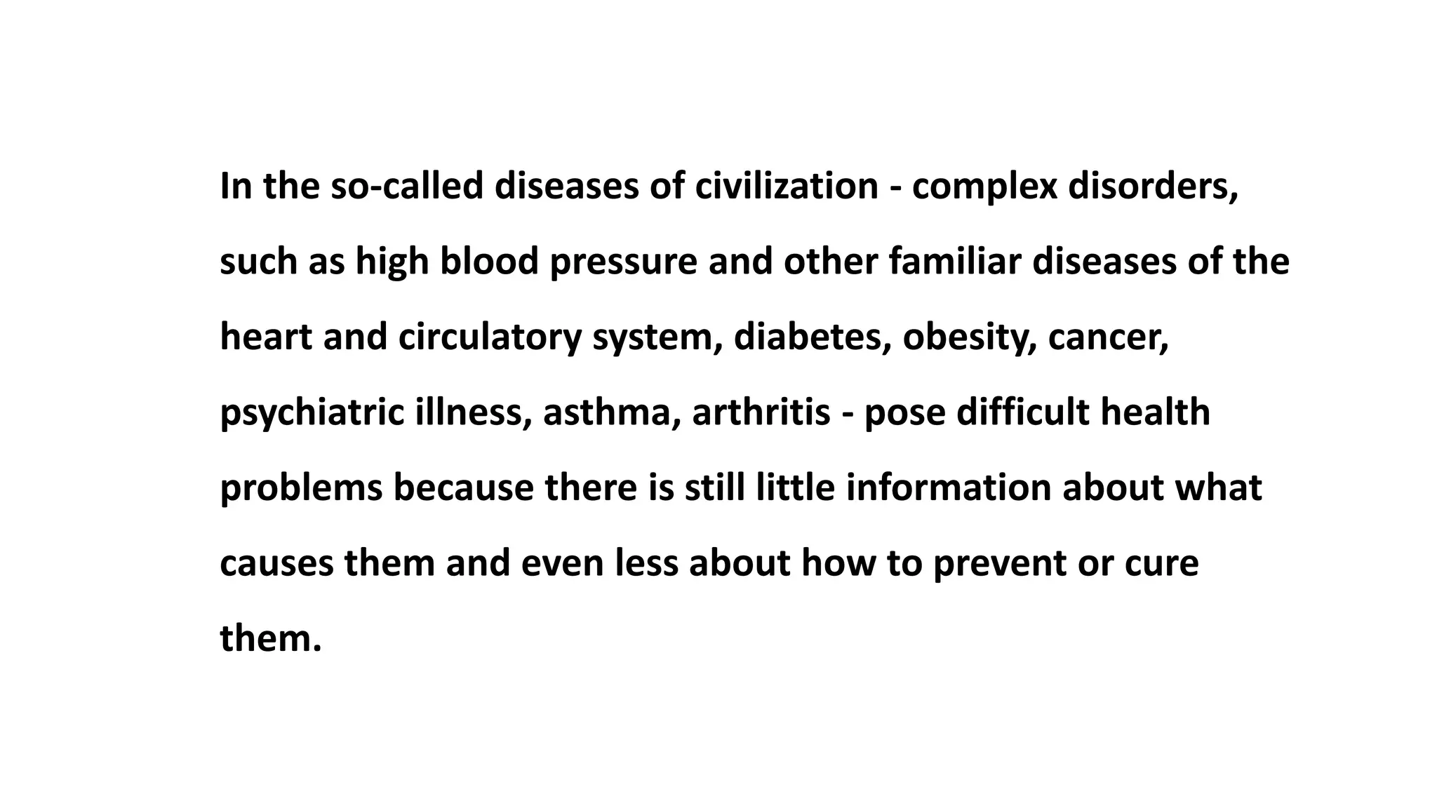 In the so-called diseases of civilization - complex disorders,
such as high blood pressure and other familiar diseases of the
heart and circulatory system, diabetes, obesity, cancer,
psychiatric illness, asthma, arthritis - pose difficult health
problems because there is still little information about what
causes them and even less about how to prevent or cure
them.
 