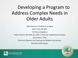 Developing a Program to
Address Complex Needs in
Older Adults
2016 Governor’s Conference on Aging
Kyle R. Allen DO AGSF
VP Clinical Integration
Esther Desimini, RN, MSN, BC, APRN VP Riverside Tappahannock Hospital
Carol Wilson , MHA
Director of Advance Care Planning and Palliative Care Services
Riverside Health System
 