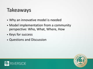 Takeaways
• Why an innovative model is needed
• Model implementation from a community
perspective: Who, What, Where, How
•...