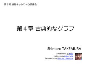 第３回  複雑ネットワーク読書会




      第４章  古典的なグラフ


                     Shintaro	
  TAKEMURA	
  
                          d.hatena.ne.jp/taos	
   	
  
                             twi9er.com/stakemura	
  
                   facebook.com/shintaro.takemura
 