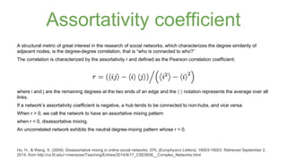 Assortativity coefficient 
A structural metric of great interest in the research of social networks, which characterizes the degree similarity of 
adjacent nodes, is the degree-degree correlation, that is “who is connected to who?” 
The correlation is characterized by the assortativity r and defined as the Pearson correlation coefficient: 
where i and j are the remaining degrees at the two ends of an edge and the ⟨·⟩ notation represents the average over all 
links. 
If a network’s assortativity coefficient is negative, a hub tends to be connected to non-hubs, and vice versa. 
When r > 0, we call the network to have an assortative mixing pattern 
when r < 0, disassortative mixing. 
An uncorrelated network exhibits the neutral degree-mixing pattern whose r = 0. 
Hu, H., & Wang, X. (2009). Disassortative mixing in online social networks. EPL (Europhysics Letters), 18003-18003. Retrieved September 2, 
2014, from http://cs.fit.edu/~rmenezes/Teaching/Entries/2014/8/17_CSE5656__Complex_Networks.html 
 