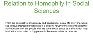 Relation to Homophily in Social 
Sciences 
From the perspective of sociology and psychology, in real life everyone would 
like to have intercourse with elites in a society; however the elites would rather 
communicate with the people with the same social status as theirs, which may 
lead to the assortative mixing pattern in the real-world social networks. 
 