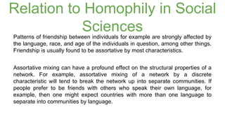 Relation to Homophily in Social 
Sciences 
Patterns of friendship between individuals for example are strongly affected by 
the language, race, and age of the individuals in question, among other things. 
Friendship is usually found to be assortative by most characteristics. 
Assortative mixing can have a profound effect on the structural properties of a 
network. For example, assortative mixing of a network by a discrete 
characteristic will tend to break the network up into separate communities. If 
people prefer to be friends with others who speak their own language, for 
example, then one might expect countries with more than one language to 
separate into communities by language. 
 