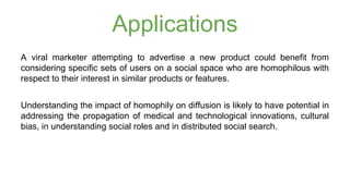 Applications 
A viral marketer attempting to advertise a new product could benefit from 
considering specific sets of users on a social space who are homophilous with 
respect to their interest in similar products or features. 
Understanding the impact of homophily on diffusion is likely to have potential in 
addressing the propagation of medical and technological innovations, cultural 
bias, in understanding social roles and in distributed social search. 
 