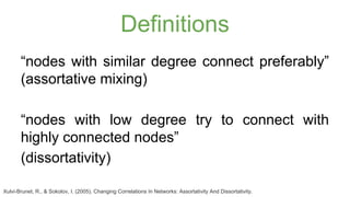 Definitions 
“nodes with similar degree connect preferably” 
(assortative mixing) 
“nodes with low degree try to connect with 
highly connected nodes” 
(dissortativity) 
Xulvi-Brunet, R., & Sokolov, I. (2005). Changing Correlations In Networks: Assortativity And Dissortativity. 
 