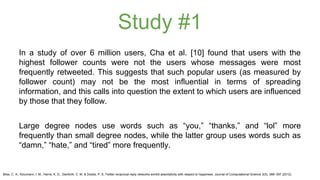 Study #1 
In a study of over 6 million users, Cha et al. [10] found that users with the 
highest follower counts were not the users whose messages were most 
frequently retweeted. This suggests that such popular users (as measured by 
follower count) may not be the most influential in terms of spreading 
information, and this calls into question the extent to which users are influenced 
by those that they follow. 
Large degree nodes use words such as “you,” “thanks,” and “lol” more 
frequently than small degree nodes, while the latter group uses words such as 
“damn,” “hate,” and “tired” more frequently. 
Bliss, C. A., Kloumann, I. M., Harris, K. D., Danforth, C. M. & Dodds, P. S. Twitter reciprocal reply networks exhibit assortativity with respect to happiness. Journal of Computational Science 3(5), 388–397 (2012). 
 