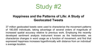 Study #2 
Happiness and the Patterns of Life: A Study of 
Geolocated Tweets 
37 million geolocated tweets were used to characterize the movement patterns 
of 180,000 individuals, taking advantage of several orders of magnitude of 
increased spatial accuracy relative to previous work. Employing the recently 
developed sentiment analysis instrument known as the hedonometer, we 
characterize changes in word usage as a function of movement, and find that 
expressed happiness increases logarithmically with distance from an individual’ 
s average location. 
 