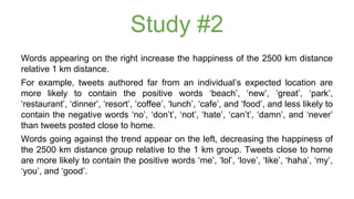 Study #2 
Words appearing on the right increase the happiness of the 2500 km distance 
relative 1 km distance. 
For example, tweets authored far from an individual’s expected location are 
more likely to contain the positive words ‘beach’, ‘new’, ‘great’, ‘park’, 
‘restaurant’, ‘dinner’, ‘resort’, ‘coffee’, ‘lunch’, ‘cafe’, and ‘food’, and less likely to 
contain the negative words ‘no’, ‘don’t’, ‘not’, ‘hate’, ‘can’t’, ‘damn’, and ‘never’ 
than tweets posted close to home. 
Words going against the trend appear on the left, decreasing the happiness of 
the 2500 km distance group relative to the 1 km group. Tweets close to home 
are more likely to contain the positive words ‘me’, ‘lol’, ‘love’, ‘like’, ‘haha’, ‘my’, 
‘you’, and ‘good’. 
 
