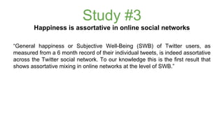 Study #3 
Happiness is assortative in online social networks 
“General happiness or Subjective Well-Being (SWB) of Twitter users, as 
measured from a 6 month record of their individual tweets, is indeed assortative 
across the Twitter social network. To our knowledge this is the first result that 
shows assortative mixing in online networks at the level of SWB.” 
 