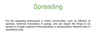 Spreading 
For the spreading phenomena in online communities, such as diffusion of 
opinions, technical innovations or gossip, one can expect the things to be 
spread to a larger segment of the population in disassortative networks than in 
assortative ones. 
 