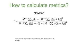 How to calculate metrics? 
Newman 
where ji,ki are the degrees of the vertices at the ends of the ith edge, with i = 1...M 
M edges 
 