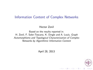 Information Content of Complex Networks
Hector Zenil
Based on the results reported in:
H. Zenil, F. Soler-Toscano, K. Dingle and A. Louis, Graph
Automorphisms and Topological Characterization of Complex
Networks by Algorithmic Information Content
April 28, 2013
 