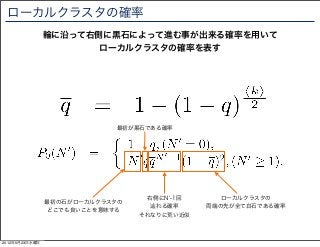 ローカルクラスタの確率
                輪に沿って右側に黒石によって進む事が出来る確率を用いて
                       ローカルクラスタの確率を表す




                            最初が黒石である確率




                                  右側にN -1回      ローカルクラスタの
                最初の石がローカルクラスタの
                                   辿れる確率     両端の先が全て白石である確率
                どこでも良いことを意味する
                                 それなりに荒い近似



2012年5月23日水曜日
 