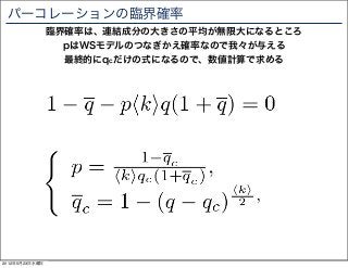 パーコレーションの臨界確率
                臨界確率は、連結成分の大きさの平均が無限大になるところ
                  pはWSモデルのつなぎかえ確率なので我々が与える
                  最終的にqcだけの式になるので、数値計算で求める




2012年5月23日水曜日
 