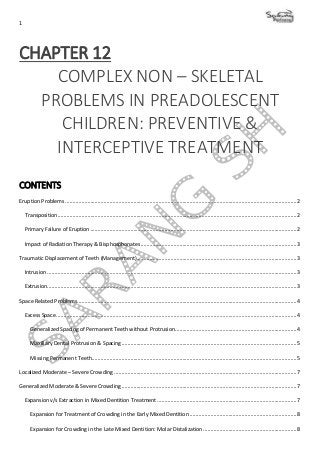 1
CHAPTER 12
COMPLEX NON – SKELETAL
PROBLEMS IN PREADOLESCENT
CHILDREN: PREVENTIVE &
INTERCEPTIVE TREATMENT
CONTENTS
Eruption Problems ............................................................................................................................................................2
Transposition.................................................................................................................................................................2
Primary Failure of Eruption ...........................................................................................................................................2
Impact of Radiation Therapy & Bisphosphonates.........................................................................................................3
Traumatic Displacement of Teeth (Management)............................................................................................................3
Intrusion ........................................................................................................................................................................3
Extrusion........................................................................................................................................................................3
Space Related Problems....................................................................................................................................................4
Excess Space..................................................................................................................................................................4
Generalized Spacing of Permanent Teeth without Protrusion..................................................................................4
Maxillary Dental Protrusion & Spacing......................................................................................................................5
Missing Permanent Teeth..........................................................................................................................................5
Localized Moderate – Severe Crowding ...........................................................................................................................7
Generalized Moderate & Severe Crowding ......................................................................................................................7
Expansion v/s Extraction in Mixed Dentition Treatment ..............................................................................................7
Expansion for Treatment of Crowding in the Early Mixed Dentition ........................................................................8
Expansion for Crowding in the Late Mixed Dentition: Molar Distalization...............................................................8
 
