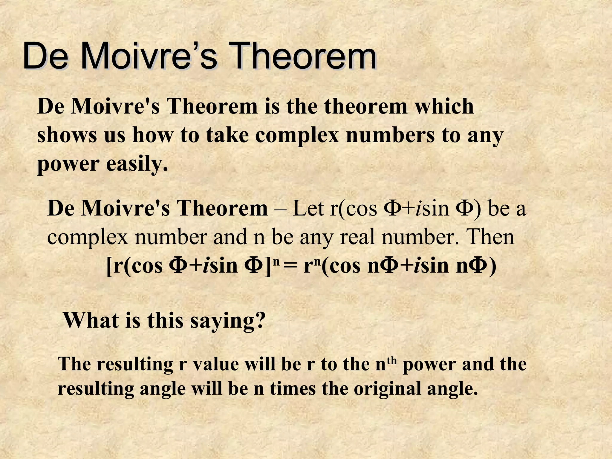 De Moivre’s TheoremDe Moivre’s Theorem
De Moivre's Theorem is the theorem which
shows us how to take complex numbers to any
power easily.
De Moivre's Theorem – Let r(cos Φ+isin Φ) be a
complex number and n be any real number. Then
[r(cos Φ+isin Φ]n
= rn
(cos nΦ+isin nΦ)
What is this saying?
The resulting r value will be r to the nth
power and the
resulting angle will be n times the original angle.
 