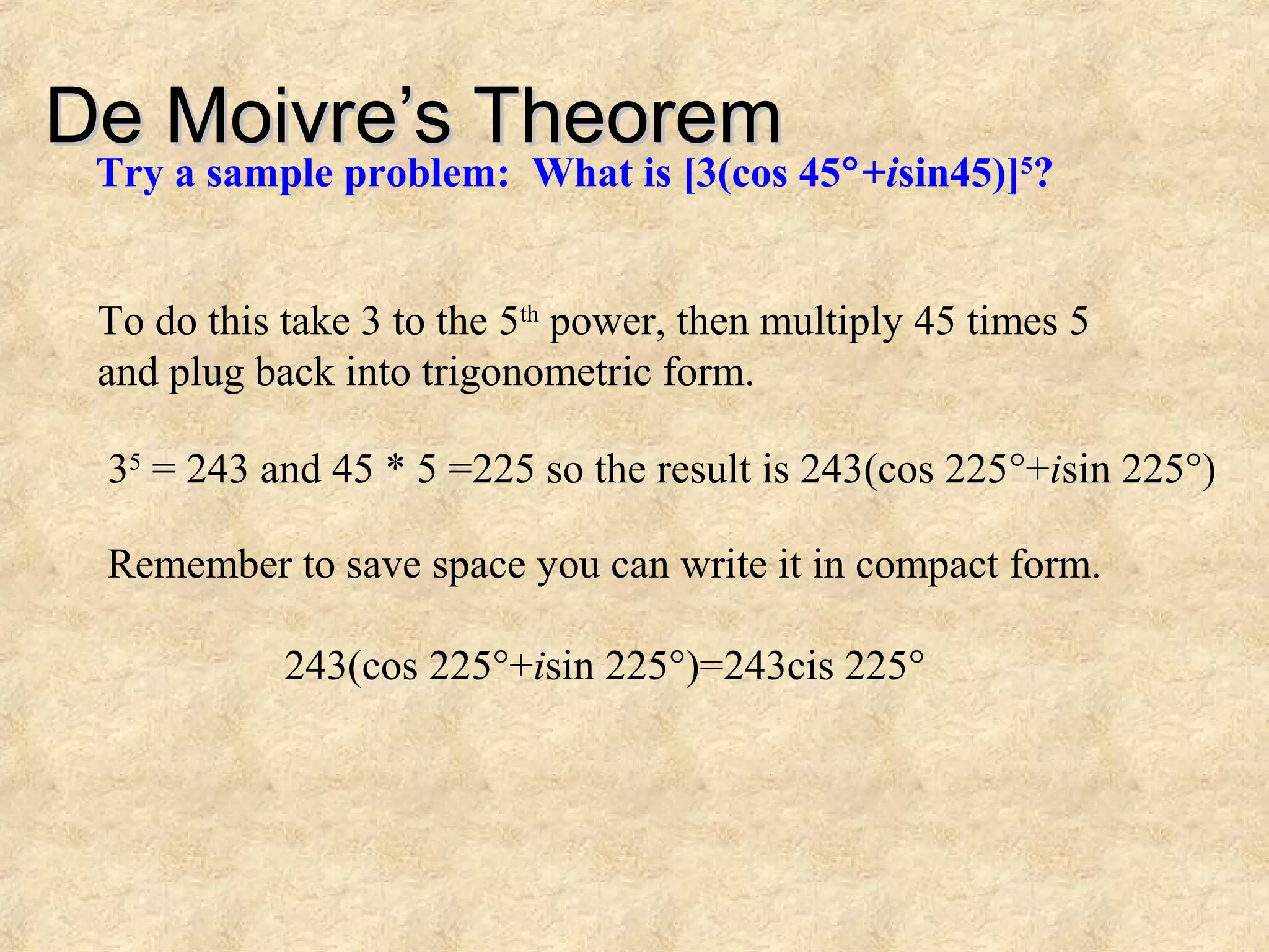 De Moivre’s TheoremDe Moivre’s Theorem
Try a sample problem: What is [3(cos 45°+isin45)]5
?
To do this take 3 to the 5th
power, then multiply 45 times 5
and plug back into trigonometric form.
35
= 243 and 45 * 5 =225 so the result is 243(cos 225°+isin 225°)
Remember to save space you can write it in compact form.
243(cos 225°+isin 225°)=243cis 225°
 