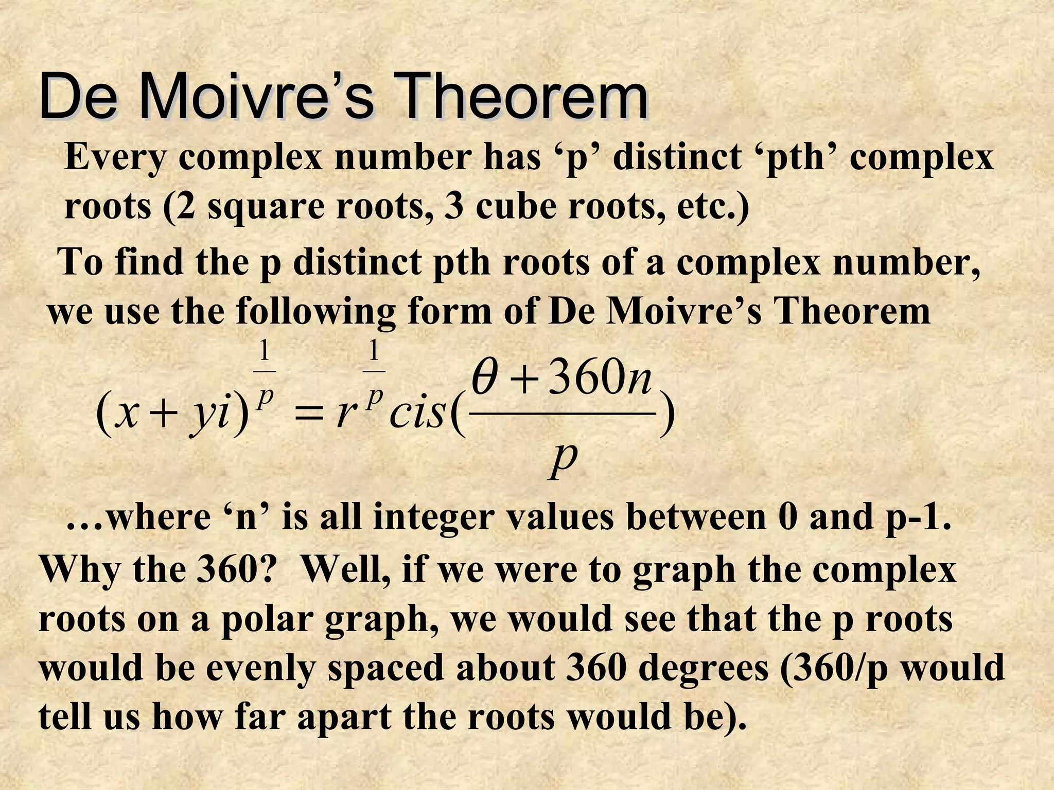 De Moivre’s TheoremDe Moivre’s Theorem
Every complex number has ‘p’ distinct ‘pth’ complex
roots (2 square roots, 3 cube roots, etc.)
To find the p distinct pth roots of a complex number,
we use the following form of De Moivre’s Theorem
)
360
()(
11
p
n
cisryix pp +
=+
θ
…where ‘n’ is all integer values between 0 and p-1.
Why the 360? Well, if we were to graph the complex
roots on a polar graph, we would see that the p roots
would be evenly spaced about 360 degrees (360/p would
tell us how far apart the roots would be).
 