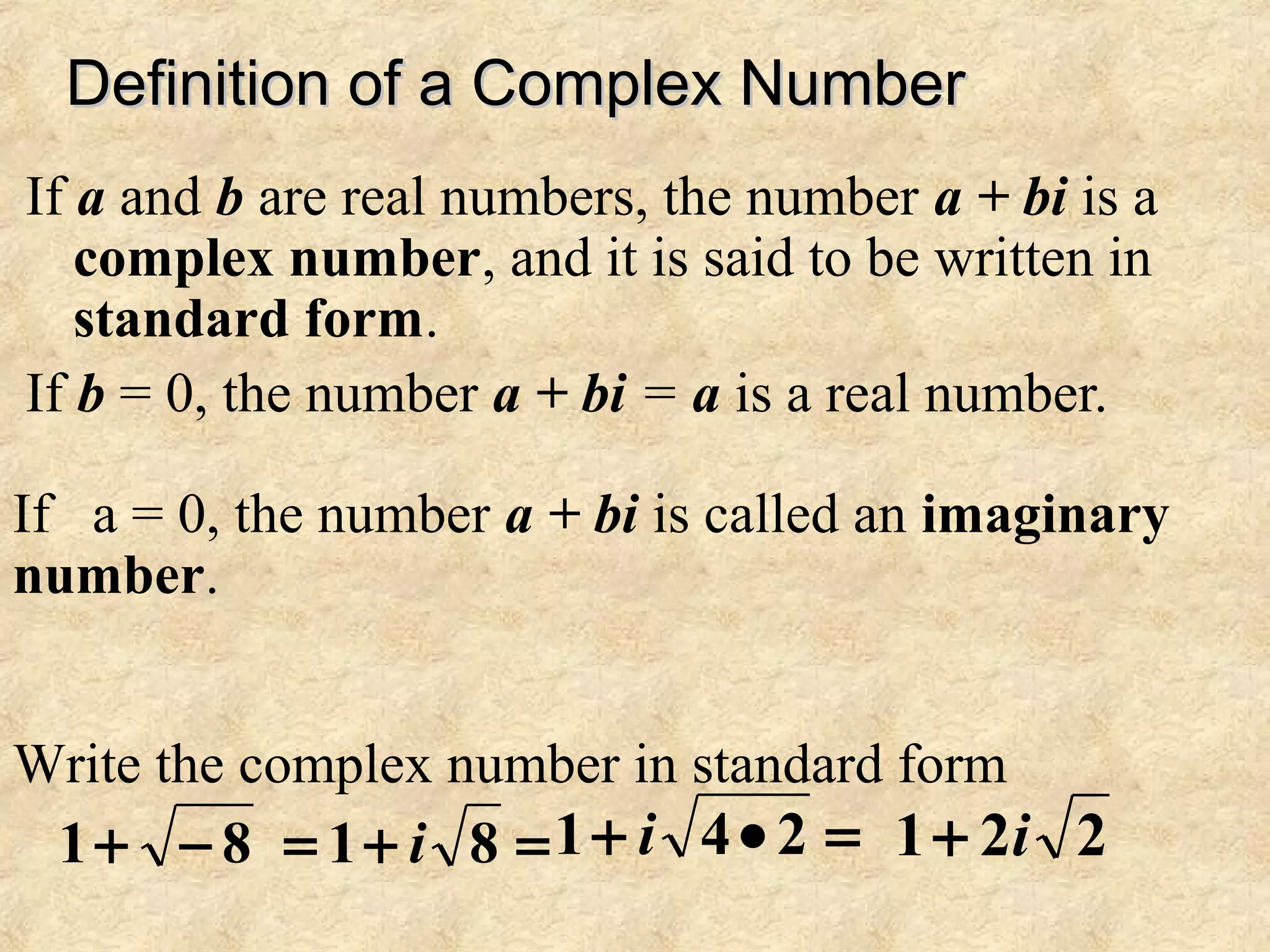 Definition of a Complex NumberDefinition of a Complex Number
If a and b are real numbers, the number a + bi is a
complex number, and it is said to be written in
standard form.
If b = 0, the number a + bi = a is a real number.
If a = 0, the number a + bi is called an imaginary
number.
Write the complex number in standard form
81 −+ =+= 81 i =•+ 241 i 221 i+
 