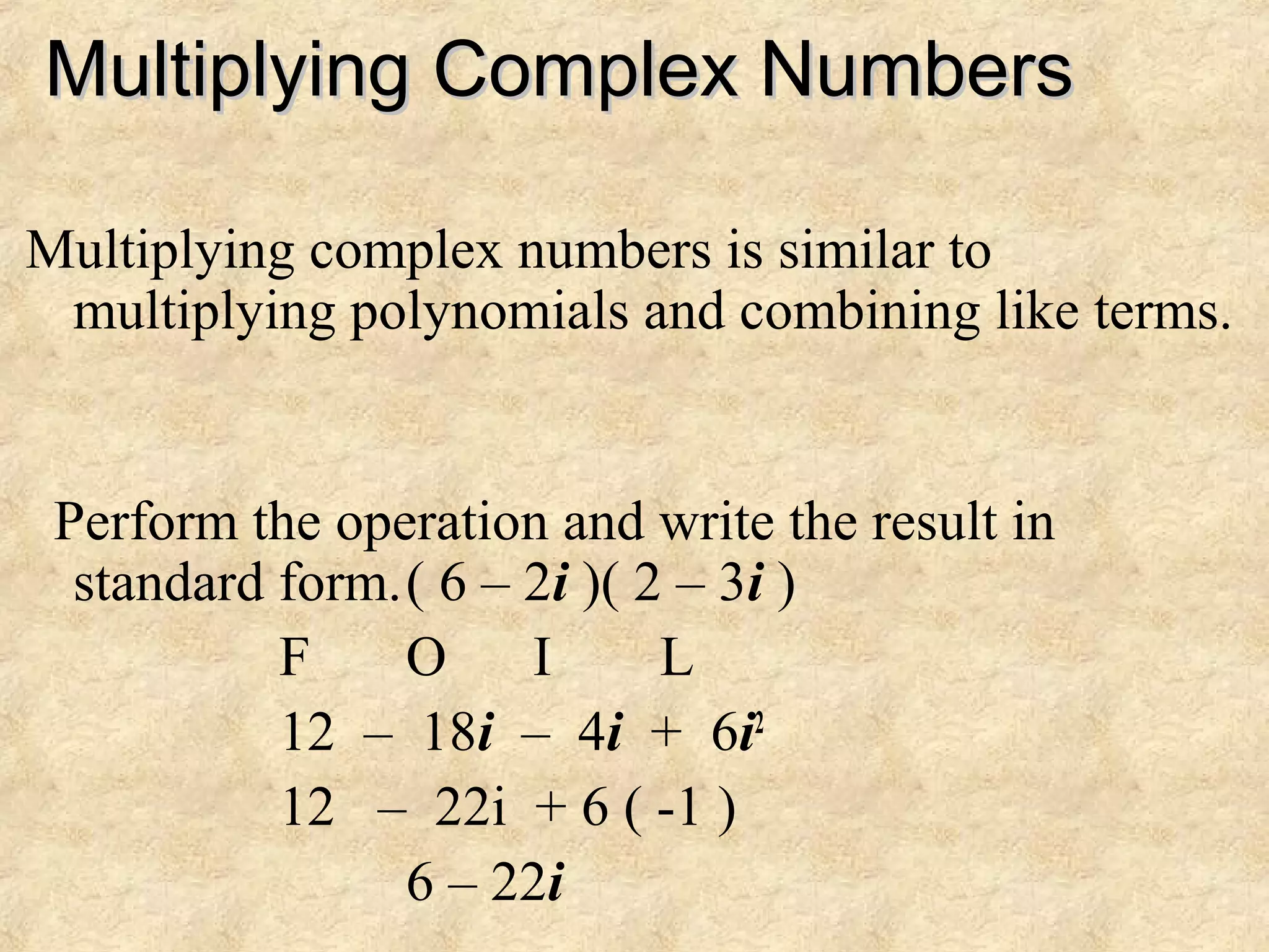 Multiplying Complex NumbersMultiplying Complex Numbers
Multiplying complex numbers is similar to
multiplying polynomials and combining like terms.
Perform the operation and write the result in
standard form.( 6 – 2i )( 2 – 3i )
F O I L
12 – 18i – 4i + 6i2
12 – 22i + 6 ( -1 )
6 – 22i
 