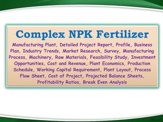 Complex NPK Fertilizer
Manufacturing Plant, Detailed Project Report, Profile, Business
Plan, Industry Trends, Market Research, Survey, Manufacturing
Process, Machinery, Raw Materials, Feasibility Study, Investment
Opportunities, Cost and Revenue, Plant Economics, Production
Schedule, Working Capital Requirement, Plant Layout, Process
Flow Sheet, Cost of Project, Projected Balance Sheets,
Profitability Ratios, Break Even Analysis
 