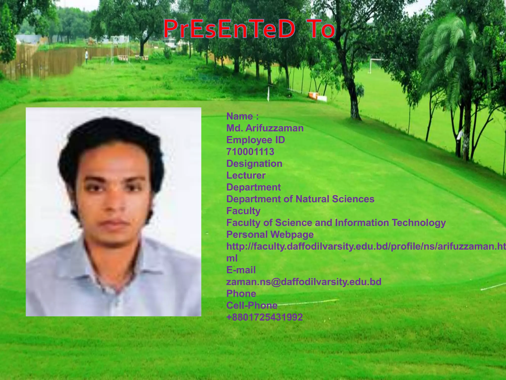 Name :
Md. Arifuzzaman
Employee ID
710001113
Designation
Lecturer
Department
Department of Natural Sciences
Faculty
Faculty of Science and Information Technology
Personal Webpage
http://faculty.daffodilvarsity.edu.bd/profile/ns/arifuzzaman.ht
ml
E-mail
zaman.ns@daffodilvarsity.edu.bd
Phone
Cell-Phone
+8801725431992
 