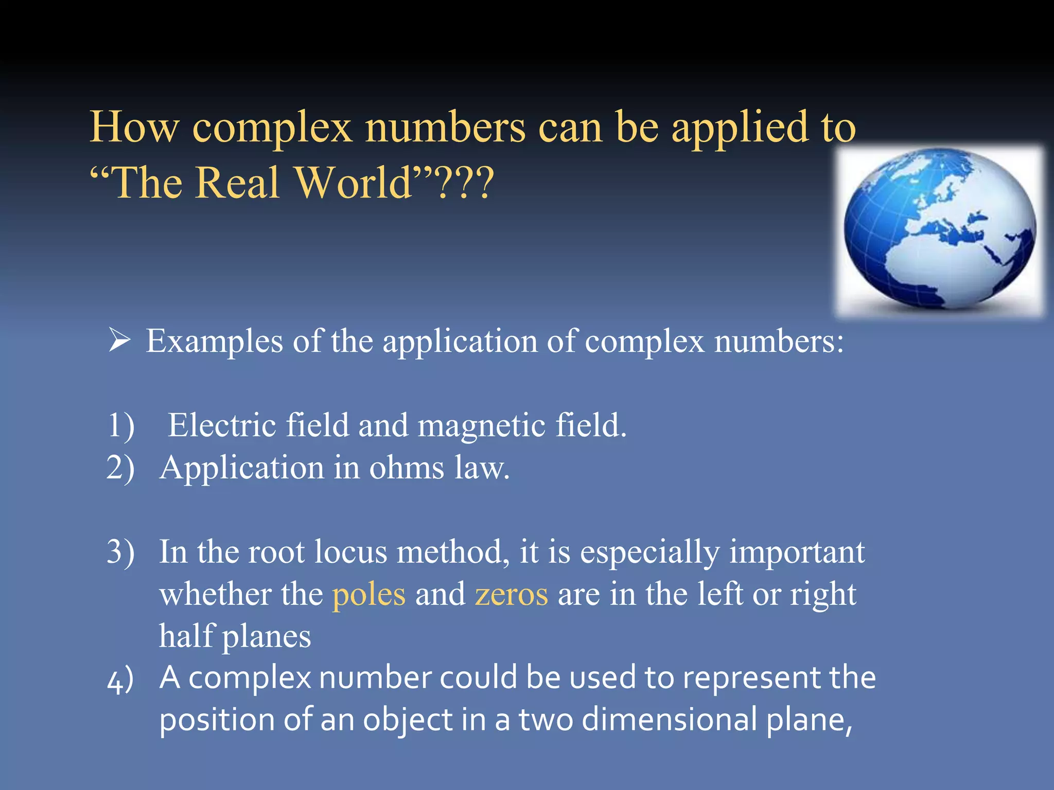  Examples of the application of complex numbers:
1) Electric field and magnetic field.
2) Application in ohms law.
3) In the root locus method, it is especially important
whether the poles and zeros are in the left or right
half planes
4) A complex number could be used to represent the
position of an object in a two dimensional plane,
How complex numbers can be applied to
“The Real World”???
 