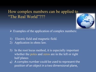  Examples of the application of complex numbers:
1) Electric field and magnetic field.
2) Application in ohms law.
3) In the root locus method, it is especially important
whether the poles and zeros are in the left or right
half planes
4) A complex number could be used to represent the
position of an object in a two dimensional plane,
How complex numbers can be applied to
“The Real World”???
 