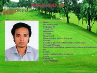 Name :
Md. Arifuzzaman
Employee ID
710001113
Designation
Lecturer
Department
Department of Natural Sciences
Faculty
Faculty of Science and Information Technology
Personal Webpage
http://faculty.daffodilvarsity.edu.bd/profile/ns/arifuzzaman.ht
ml
E-mail
zaman.ns@daffodilvarsity.edu.bd
Phone
Cell-Phone
+8801725431992
 