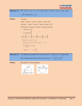 Illustration 21:   If ,        [ / 6,           / 3], i 1, 2, 3, 4, 5 and z 4 cos                1    z 3 cos   2   z 3 cos   3   z cos     4   cos   5


                                                                    3
                          2 3, then show that | z |                   .
                                                                    4

   Solution:          Given that
                      cos 1 .z 4      cos 2 .z 3 cos 3 .z 2                 cos 4 .z cos        5       2 3
                      or cos 1 .z 4        cos 2 .z 3 cos 3 .z 2                cos 4 .z cos         5    2 3

                      2 3         cos 1 .z 4        cos 2 .z 3            cos 3 .z 2     cos 4 .z        cos   5

                                i [ / 6, / 3]
                             1                       3
                                    cos    i
                             2                      2
                                    3                 3                3                3            3
                       2 3            | z |4            | z |3           | z |2           |z|
                                   2                 2                2                2            2
                           3 | z |4       | z |3     | z |2      |z|
                           3 | z | | z |2            | z |3      | z |4     | z |5 ..........
                                    |z|
                             3              3–e| z | | z |
                                   1– | z |
                                                                    3
                                 4| z| 3                  |z|
                                                                    4

   Illustration 21:   Two different non parallel lines cut the circle |z| = r in point a, b, c, d respectively.
                                                                                                                   a –1 b –1 – c –1 – d –1
                      Prove that these lines meet in the point z given by z =                                                              .
                                                                                                                      a –1b –1 – c –1d –1

   Solution:          Since point P, A, B are collinear




Progression / APEX INSTITUTE FOR IIT-JEE / AIEEE / PMT, 0120-4901457, +919990495952, +919910817866                                                           Page 11
 