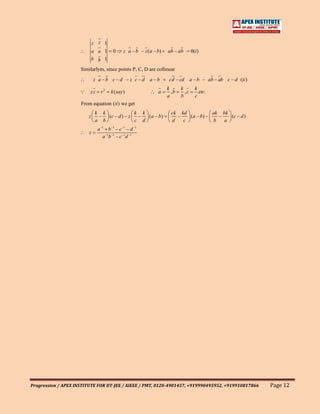z z 1
                             a a 1      0     z a – b – z (a – b)   ab – ab       0(i )
                             b b 1
                     Similarlym, since points P, C, D are collinear
                             z a –b c –d – z c –d a –b               cd – cd a – b – ab – ab c – d (ii )
                                                                    k      k        k
                        zz      r2   k ( say )                a      ,b     ,c       etc.
                                                                    a      b        c
                     From equation (ii ) we get
                              k k             k k                     ck kd            ak bk
                         z     – (c – d ) – z  –  ( a – b)              –   ( a – b) –   –   (c – d )
                              a b             c d                     d   c            b   a
                               a –1 b –1 – c –1 – d –1
                         z
                                  a –1b –1 – c –1d –1




Progression / APEX INSTITUTE FOR IIT-JEE / AIEEE / PMT, 0120-4901457, +919990495952, +919910817866         Page 12
 