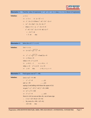 Illustration 3 :   Find the value of expression x4 – 4x3 3x2 – 2x 1 when x 1 i is a factor of expression.

   Solution:          x 1 i
                              x –1 i                           ( x –1) 2         –1
                              x – 2x 2
                                  2
                                                         0 Now x – 4 x3 3 x 2 – 2 x 1
                                                                      4


                           ( x 2 – 2 x 2)( x 2 – 3 x – 3) – 4 x 7
                          when x 1 i i.e. x 2 – 2 x 2                                     0
                          x 4 – 4 x3 3 x 2 – 2 x 1 0 – 4(1 i) 7
                                      – 4 7 – 4i
                                      3 – 4i                 Ans




   Illustration 4 :   Solve for z if z 2 | z | 0 .

   Solution:          Let z           x iy

                              ( x iy ) 2                x2     y2     0


                              x2 – y 2                  x2     y2    0 and 2 xy               0
                              x       0 or y            0
                      when x           0– y       2
                                                         | y| 0
                              y        0, 1, –1                            z      0, i, –1
                      when y            0           x2 | x | 0                   x    0
                              z        0            Ans.                  z       0, z        i, z   –1


   Illustration 5 :   Find square root of 7 + 40i.

   Solution:          Let (x iy ) 2               9 40i
                              x –y2        2
                                                    9                          ........(i)
                      and xy           20                                  ..........(ii )
                      squing (i ) and adding with 4times the square of (ii )
                      we get x 4               y 4 – 2x2 y 2        4x2 y 2          81 1600
                              ( x2         y 2 )2       168
                                  2        2
                              x        y          4                            ........(iii)
                      from (i) (iii) we can see that x & y are of same sign
                           x iy                  (5 4i) or           (5 4i)
                           Sq. roots of a 40i                             (5 4i)
                                  (5 4i)                     Ans.



Progression / APEX INSTITUTE FOR IIT-JEE / AIEEE / PMT, 0120-4901457, +919990495952, +919910817866        Page 3
 