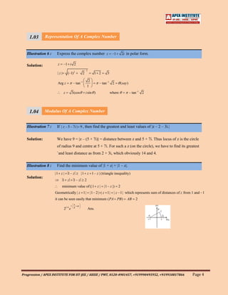 1.03 Representation Of A Complex Number
     111
     1
   Illustration 6 : Express the complex number z –1                              2i in polar form.


   Solution:           z     –1 i 2
                                                     2
                       |z|       (–1) 2          2            1 2    3

                                                          2
                       Arg z           – tan –1                 – tan –1 2       ( say )
                                                         1
                             z         3(cos         i sin )             where             – tan –1 2




     1.04 Modulus Of A Complex Number
     111
     1
   Illustration 7 : If | z – 5 – 7i | 9 , then find the greatest and least values of |z – 2 – 3i.|


   Solution:           We have 9 = |z – (5 + 7i)| = distance between z and 5 + 7i. Thus locus of z is the circle
                       of radius 9 and centre at 5 + 7i. For such a z (on the circle), we have to find its greatest
                       `and least distance as from 2 + 3i, which obviously 14 and 4.


   Illustration 8 :    Find the minimum value of |1 + z| + |1 – z|.
                      |1 z | 1 – z              |1 z 1 – z | (triangle inequality)
   Solution:
                             1 z        1– z         2
                           minimum value of (|1 z | |1 – z |)                2
                      Geometrically | z 1| |1 – 2 | | z 1| | z –1| which represents sum of distances of z from 1 and –1
                      it can be seen easily that minimum ( PA PB )                    AB       2
                                   1        n
                             21/ 4 e    8
                                                         Ans.




Progression / APEX INSTITUTE FOR IIT-JEE / AIEEE / PMT, 0120-4901457, +919990495952, +919910817866             Page 4
 