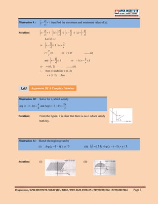 2
   Illustration 9 :         z–               1 then find the maximum and minimum value of |z|.
                                 z

                                 2                         2                2                    2
   Solution:                z–               1      z –                z–                z   –
                                 z                         z                2                    z
                                 Let z                 r
                                              2                    2
                                     r–                1   r
                                              r                    r
                                             2
                                 r             1                       r    R                    ..........(i )
                                             r
                                                       2                                          2
                                 and              r–           1                         –1 r –     1
                                                       r                                          r
                                     r       (1, 2)                    ..........(ii )
                                 from (i) and (ii) r                   (1, 2)
                                         r       (1, 2)        Ans.




     1.05 Argument Of A Complex Number
     111
     1
   Illustration 10: Solve for z, which satisfy
                                                                   2
   Arg ( z – 3 – 2i)        and Arg ( z – 3 – 4i)                     .
                       6                                            3


   Solution:               From the figure, it is clear that there is no z, which satisfy
                           both ray.




   Illustration 11: Sketch the region given by

                       (i)       Arg ( z –1– i)                        /3                         (ii)      z     5 & Arg ( z – i –1)   /3.



   Solution:               (i)                                                                   (ii)




Progression / APEX INSTITUTE FOR IIT-JEE / AIEEE / PMT, 0120-4901457, +919990495952, +919910817866                                            Page 5
 